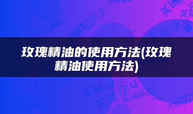 玫瑰精油的使用方法(玫瑰精油使用方法)