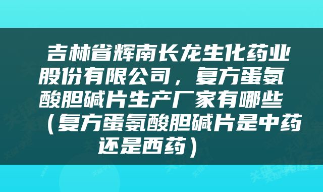  吉林省辉南长龙生化药业股份有限公司，复方蛋氨酸胆碱片生产厂家有哪些（复方蛋氨酸胆碱片是中药还是西药） 