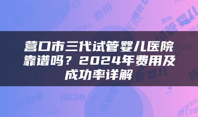营口市三代试管婴儿医院靠谱吗？2024年费用及成功率详解