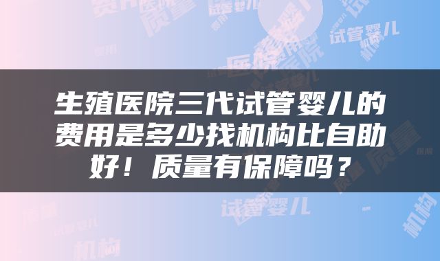 生殖医院三代试管婴儿的费用是多少找机构比自助好！质量有保障吗？