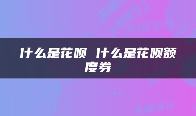 什么是花呗 什么是花呗额度券