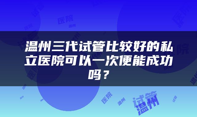 温州三代试管比较好的私立医院可以一次便能成功吗？