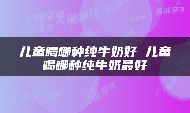 儿童喝哪种纯牛奶好 儿童喝哪种纯牛奶最好