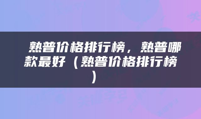  熟普价格排行榜，熟普哪款最好（熟普价格排行榜） 