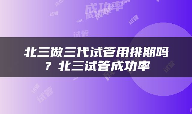 北三做三代试管用排期吗？北三试管成功率