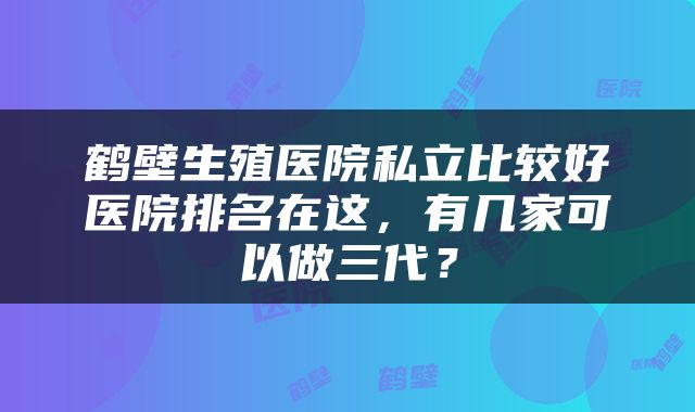 鹤壁生殖医院私立比较好医院排名在这，有几家可以做三代？