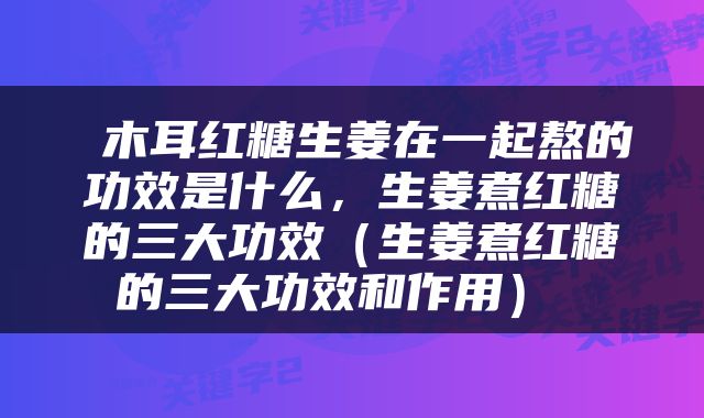  木耳红糖生姜在一起熬的功效是什么，生姜煮红糖的三大功效（生姜煮红糖的三大功效和作用） 