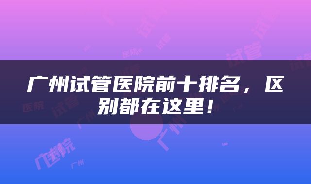 广州试管医院前十排名，区别都在这里！
