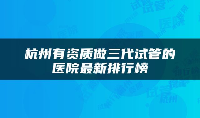 杭州有资质做三代试管的医院最新排行榜