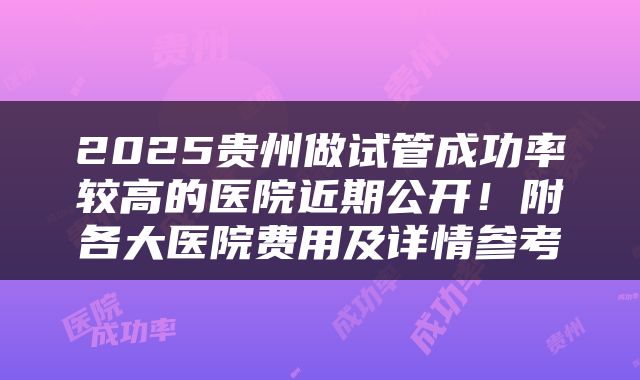 2025贵州做试管成功率较高的医院近期公开！附各大医院费用及详情参考