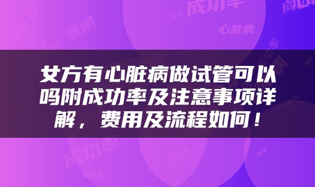 女方有心脏病做试管可以吗附成功率及注意事项详解，费用及流程如何！