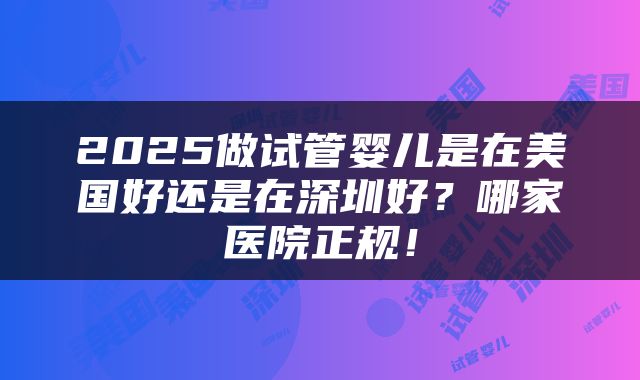 2025做试管婴儿是在美国好还是在深圳好？哪家医院正规！