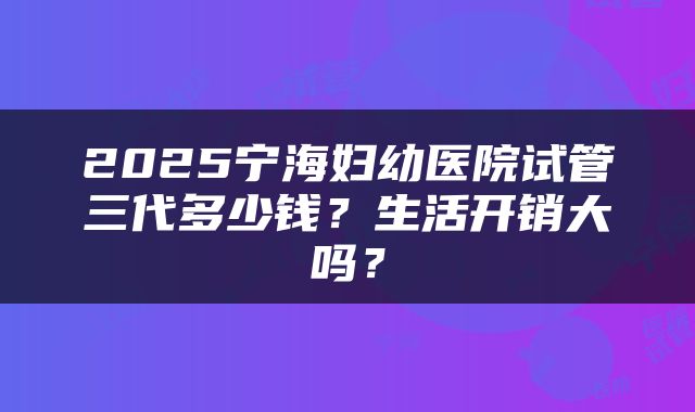 2025宁海妇幼医院试管三代多少钱？生活开销大吗？