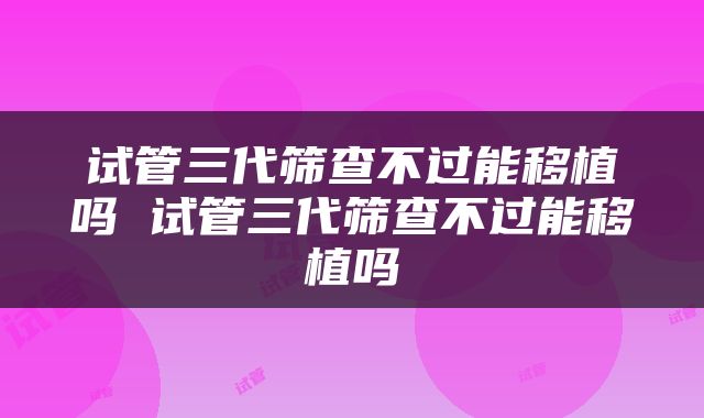 试管三代筛查不过能移植吗 试管三代筛查不过能移植吗