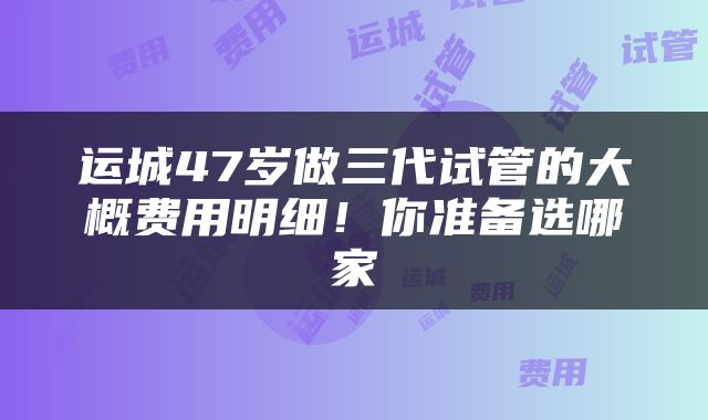 运城47岁做三代试管的大概费用明细！你准备选哪家