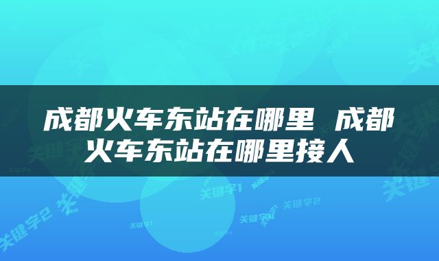 成都火车东站在哪里 成都火车东站在哪里接人