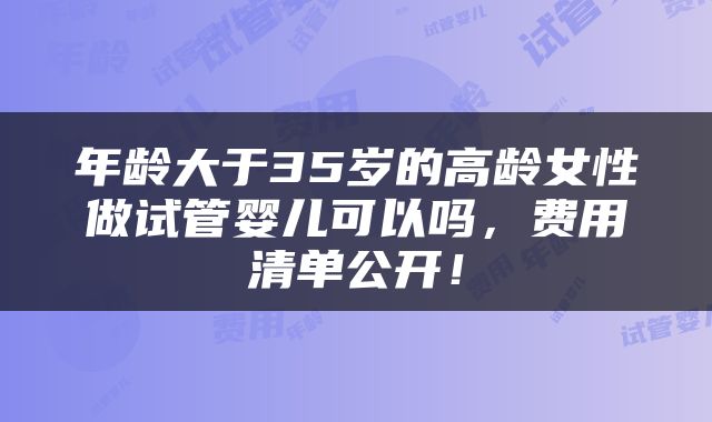 年龄大于35岁的高龄女性做试管婴儿可以吗，费用清单公开！