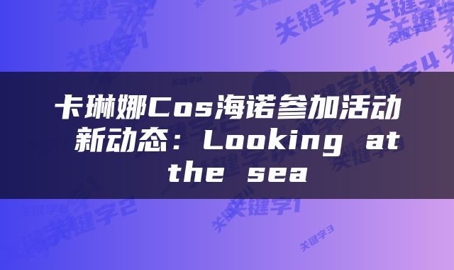 卡琳娜Cos海诺参加活动 新动态：Looking at the sea