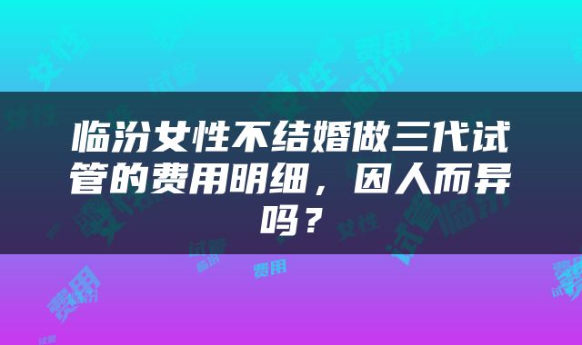 临汾女性不结婚做三代试管的费用明细，因人而异吗？