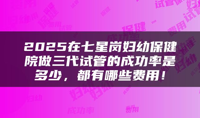 2025在七星岗妇幼保健院做三代试管的成功率是多少，都有哪些费用！