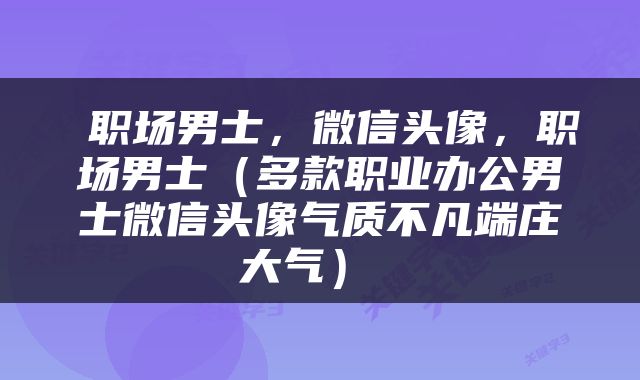  职场男士，微信头像，职场男士（多款职业办公男士微信头像气质不凡端庄大气） 