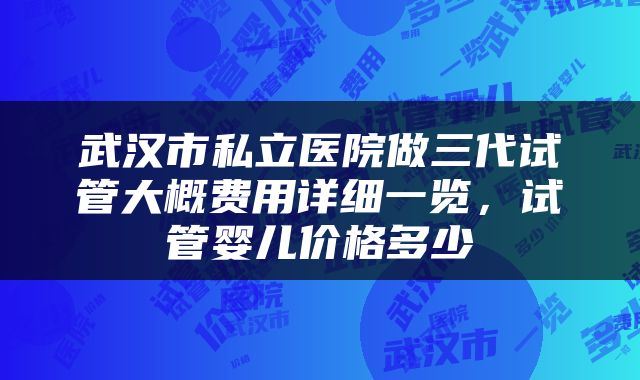 武汉市私立医院做三代试管大概费用详细一览，试管婴儿价格多少