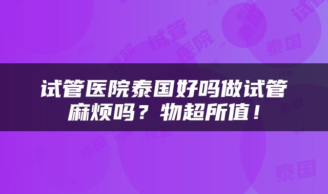 试管医院泰国好吗做试管麻烦吗？物超所值！