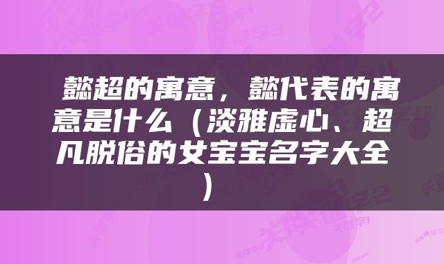  懿超的寓意，懿代表的寓意是什么（淡雅虚心、超凡脱俗的女宝宝名字大全） 