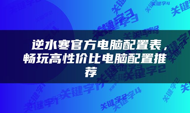  逆水寒官方电脑配置表，畅玩高性价比电脑配置推荐 