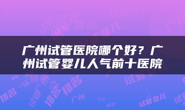 广州试管医院哪个好？广州试管婴儿人气前十医院
