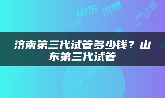 济南第三代试管多少钱？山东第三代试管