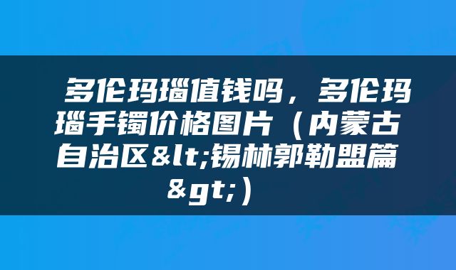 多伦玛瑙值钱吗，多伦玛瑙手镯价格图片（内蒙古自治区<锡林郭勒盟篇>） 