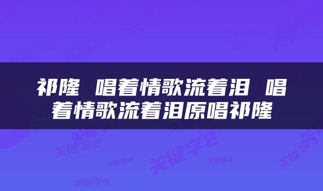 祁隆 唱着情歌流着泪 唱着情歌流着泪原唱祁隆