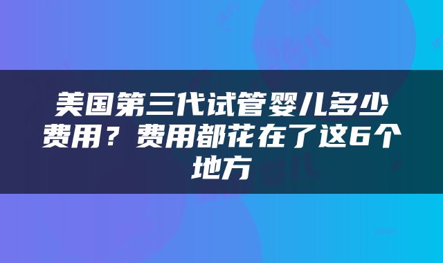 美国第三代试管婴儿多少费用？费用都花在了这6个地方