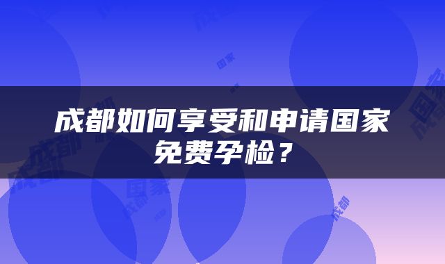 成都如何享受和申请国家免费孕检？