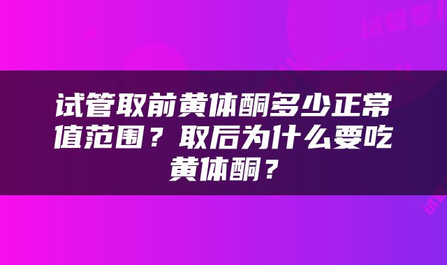 试管取前黄体酮多少正常值范围?取后为什么要吃黄体酮?