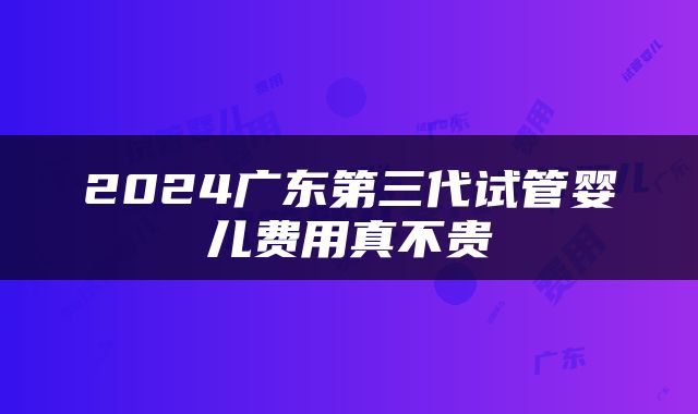 2024广东第三代试管婴儿费用真不贵