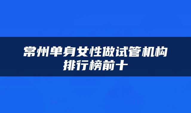 常州单身女性做试管机构排行榜前十