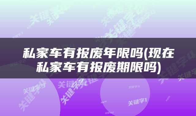 私家车有报废年限吗(现在私家车有报废期限吗)