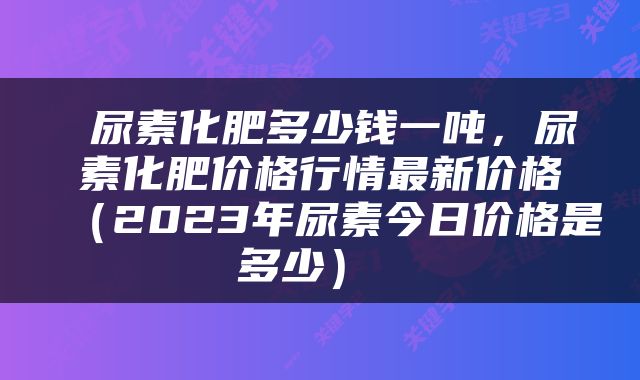  尿素化肥多少钱一吨，尿素化肥价格行情最新价格（2023年尿素今日价格是多少） 
