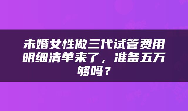 未婚女性做三代试管费用明细清单来了，准备五万够吗？