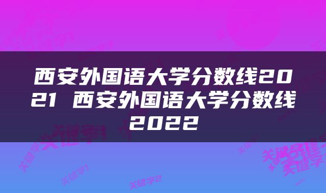 西安外国语大学分数线2021 西安外国语大学分数线2022