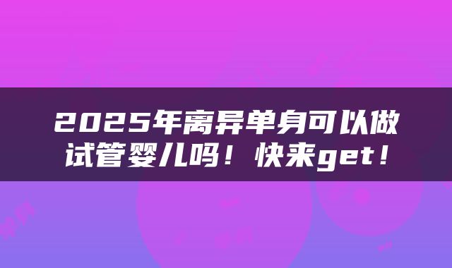 2025年离异单身可以做试管婴儿吗！快来get！