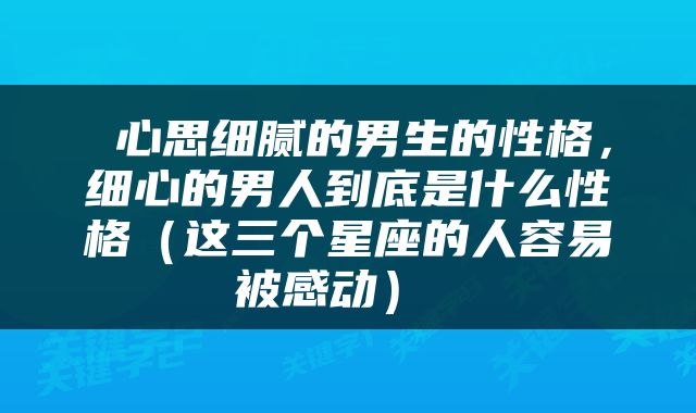  心思细腻的男生的性格，细心的男人到底是什么性格（这三个星座的人容易被感动） 