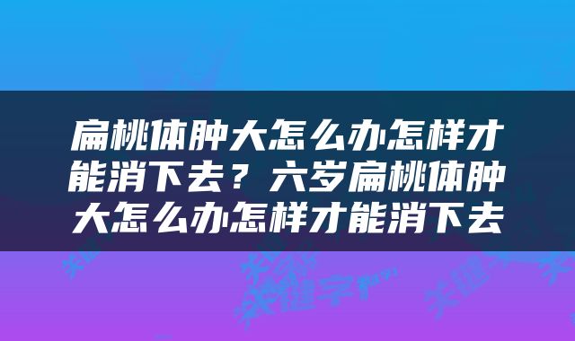 扁桃体肿大怎么办怎样才能消下去？六岁扁桃体肿大怎么办怎样才能消下去