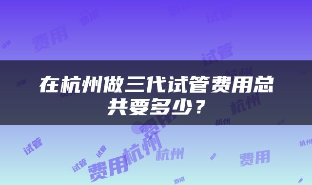 在杭州做三代试管费用总共要多少？