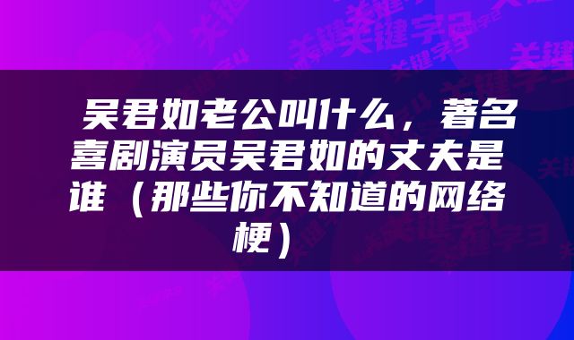  吴君如老公叫什么，著名喜剧演员吴君如的丈夫是谁（那些你不知道的网络梗） 