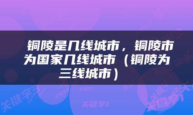  铜陵是几线城市，铜陵市为国家几线城市（铜陵为三线城市） 