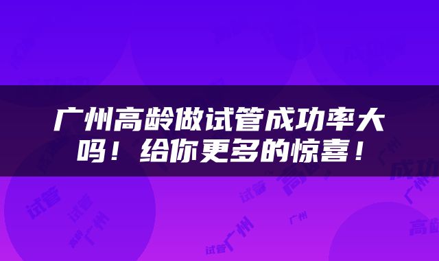 广州高龄做试管成功率大吗！给你更多的惊喜！