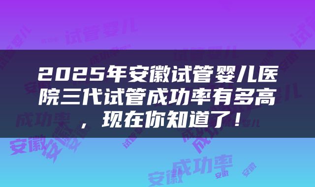 2025年安徽试管婴儿医院三代试管成功率有多高，现在你知道了！